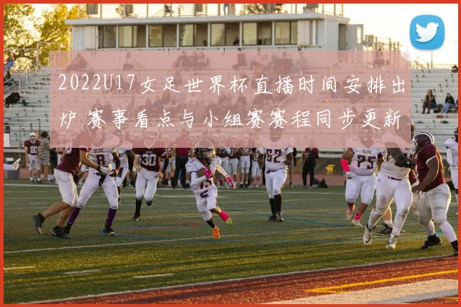 2022U17女足世界杯直播时间安排出炉 赛事看点与小组赛赛程同步更新