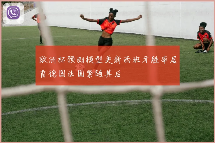 欧洲杯预测模型更新西班牙胜率居首德国法国紧随其后