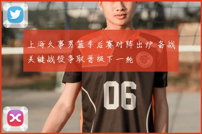 上海久事男篮季后赛对阵出炉 备战关键战役争取晋级下一轮