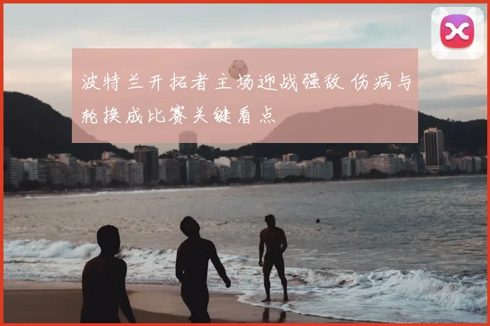 波特兰开拓者主场迎战强敌 伤病与轮换成比赛关键看点