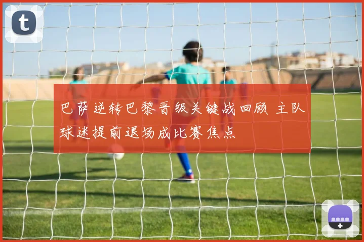 巴萨逆转巴黎晋级关键战回顾 主队球迷提前退场成比赛焦点