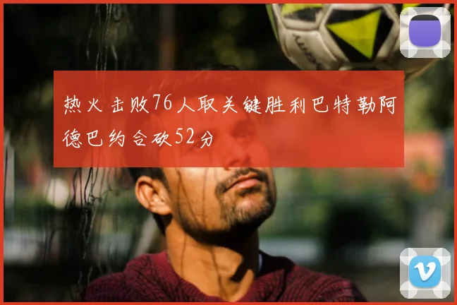 热火击败76人取关键胜利巴特勒阿德巴约合砍52分