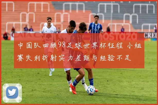 中国队回顾98足球世界杯征程 小组赛失利折射实力差距与经验不足