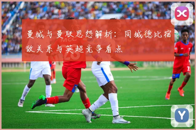 曼城与曼联恩怨解析:同城德比宿敌关系与英超竞争看点