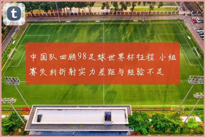 中国队回顾98足球世界杯征程 小组赛失利折射实力差距与经验不足