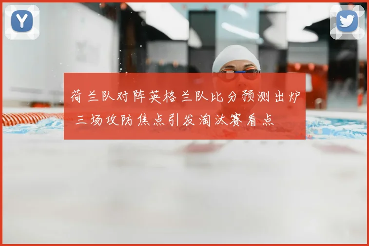 荷兰队对阵英格兰队比分预测出炉 三场攻防焦点引发淘汰赛看点
