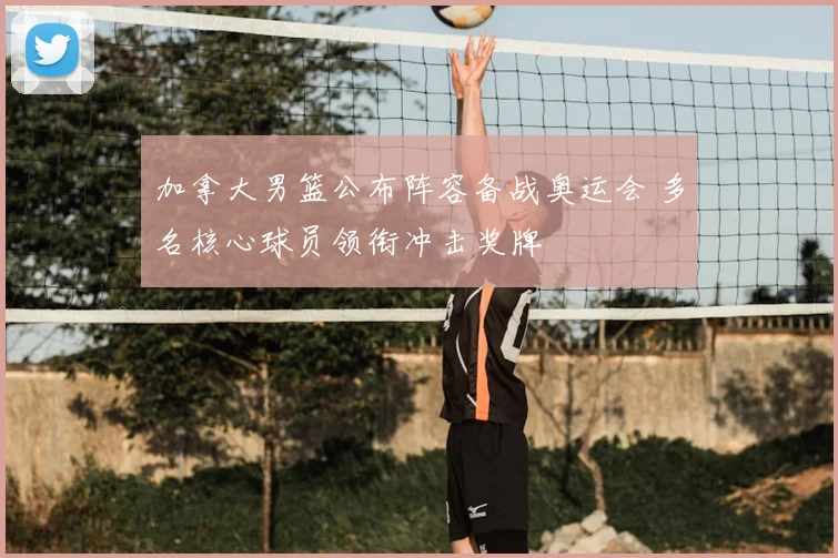 加拿大男篮公布阵容备战奥运会 多名核心球员领衔冲击奖牌