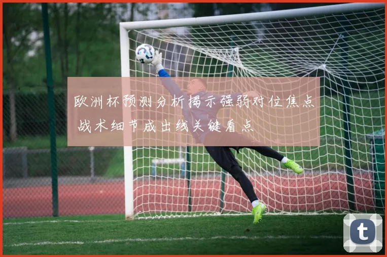 欧洲杯预测分析揭示强弱对位焦点 战术细节成出线关键看点