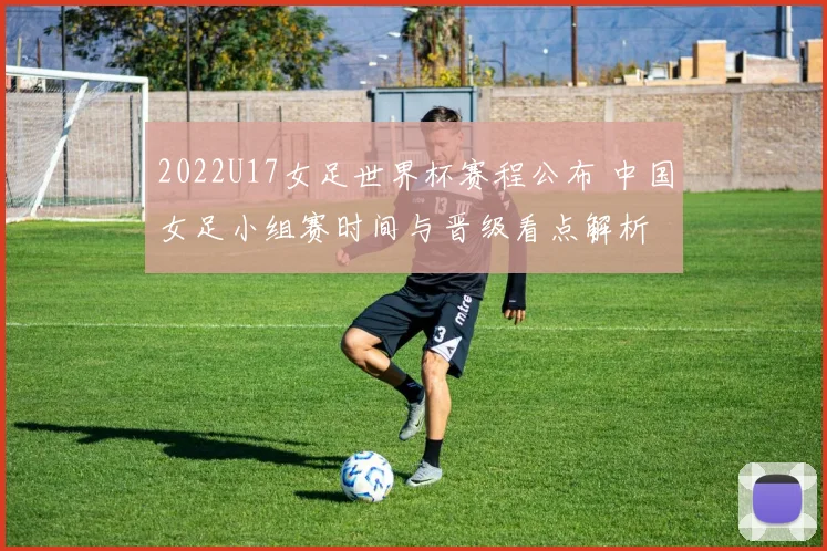 2022U17女足世界杯赛程公布 中国女足小组赛时间与晋级看点解析