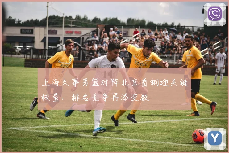 上海久事男篮对阵北京首钢迎关键较量，排名竞争再添变数