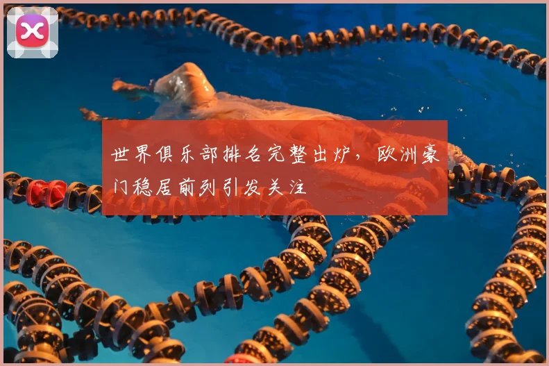 世界俱乐部排名完整出炉,欧洲豪门稳居前列引发关注