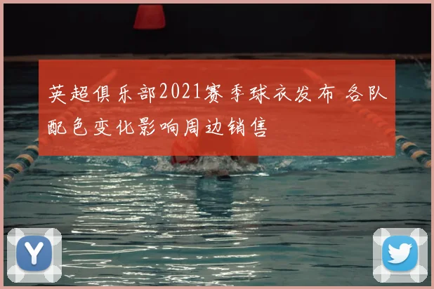 英超俱乐部2021赛季球衣发布 各队配色变化影响周边销售