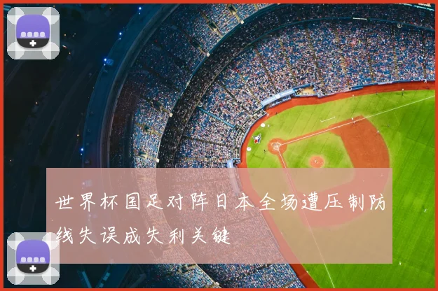世界杯国足对阵日本全场遭压制防线失误成失利关键