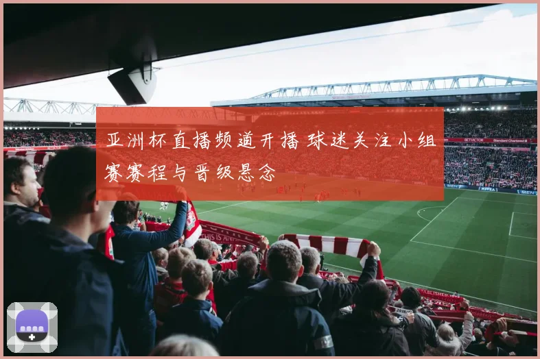 亚洲杯直播频道开播 球迷关注小组赛赛程与晋级悬念