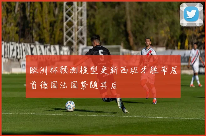 欧洲杯预测模型更新西班牙胜率居首德国法国紧随其后