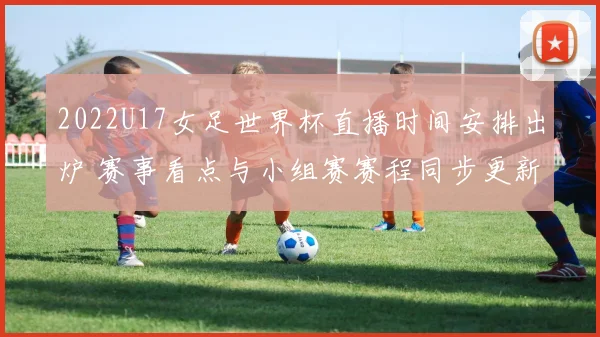 2022U17女足世界杯直播时间安排出炉 赛事看点与小组赛赛程同步更新