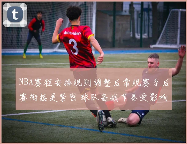 NBA赛程安排规则调整后常规赛季后赛衔接更紧密 球队备战节奏受影响