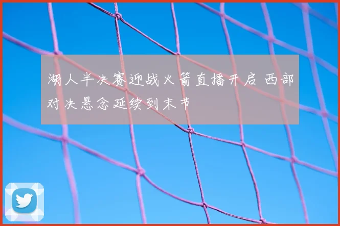 湖人半决赛迎战火箭直播开启 西部对决悬念延续到末节