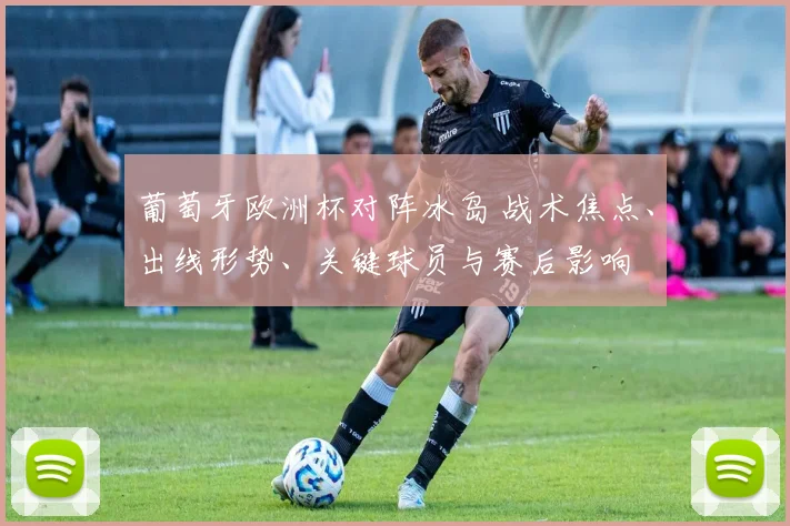 葡萄牙欧洲杯对阵冰岛 战术焦点、出线形势、关键球员与赛后影响