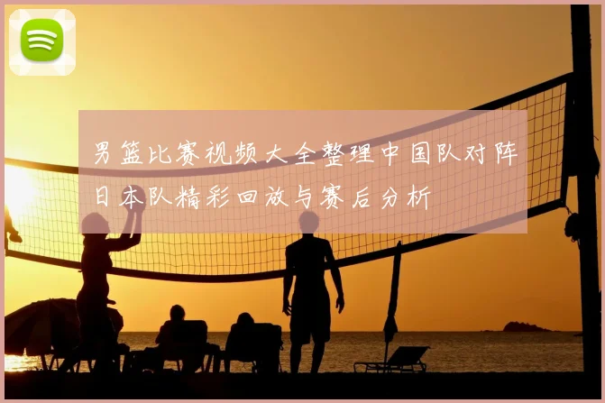 男篮比赛视频大全整理中国队对阵日本队精彩回放与赛后分析