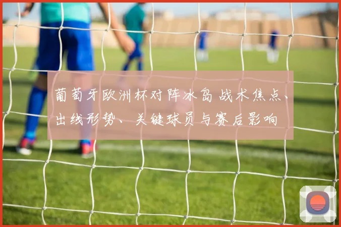 葡萄牙欧洲杯对阵冰岛 战术焦点、出线形势、关键球员与赛后影响