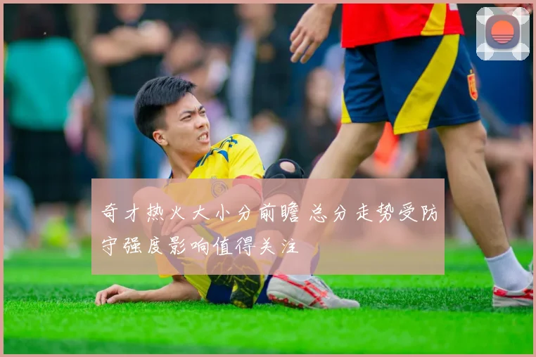奇才热火大小分前瞻 总分走势受防守强度影响值得关注