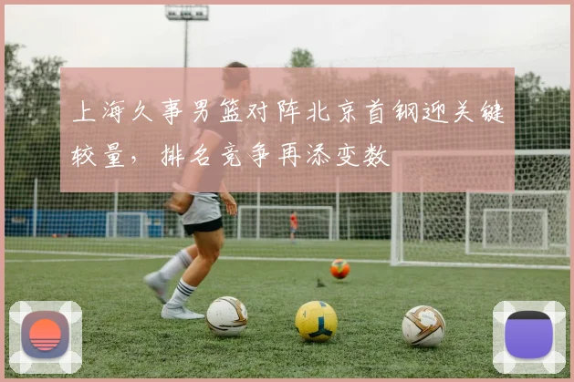 上海久事男篮对阵北京首钢迎关键较量，排名竞争再添变数