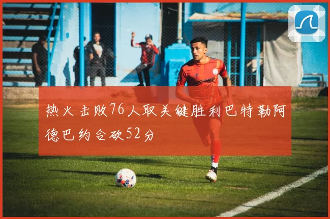 热火击败76人取关键胜利巴特勒阿德巴约合砍52分