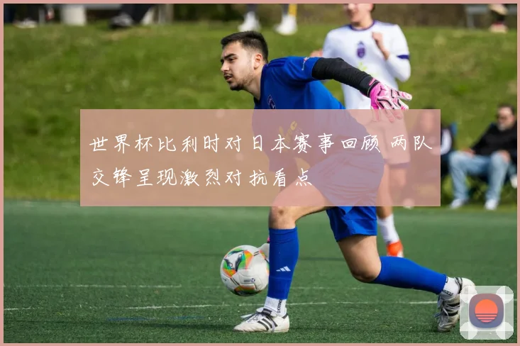 世界杯比利时对日本赛事回顾 两队交锋呈现激烈对抗看点