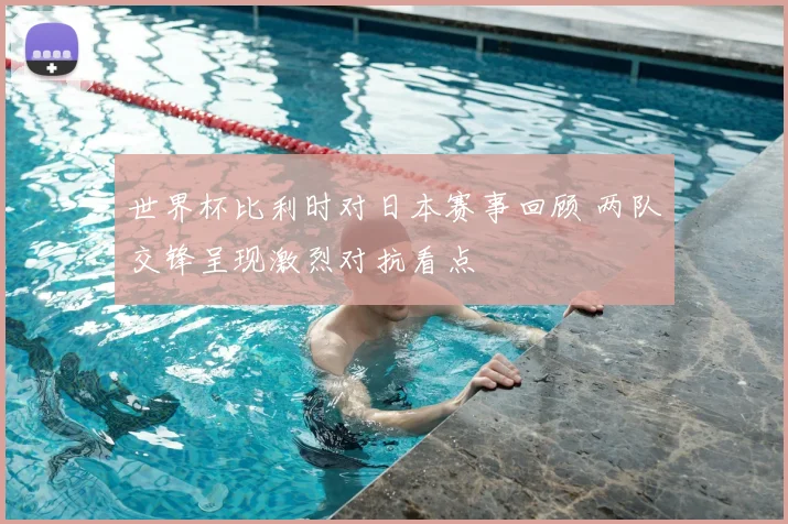 世界杯比利时对日本赛事回顾 两队交锋呈现激烈对抗看点
