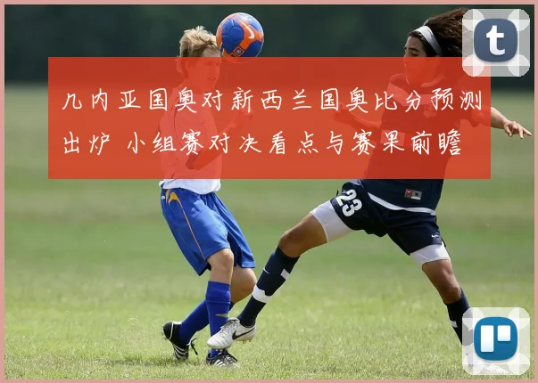几内亚国奥对新西兰国奥比分预测出炉 小组赛对决看点与赛果前瞻